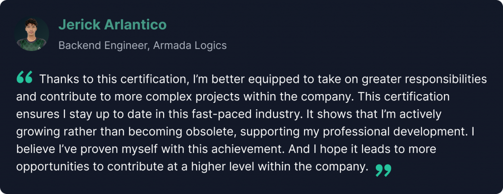 “Thanks to this certification, I’m better equipped to take on greater responsibilities and contribute to more complex projects within the company. This certification ensures I stay up to date in this fast-paced industry. It also proves that I’m actively growing rather than becoming obsolete, supporting my professional development. I believe I’ve proven myself with this achievement. And I hope it leads to more opportunities to contribute at a higher level within the company.” - Jerick Arlantico
