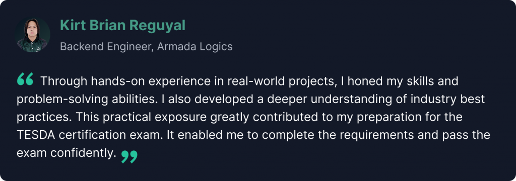 “Through hands-on experience in real-world projects, I honed my skills and problem-solving abilities. I also developed a deeper understanding of industry best practices. This practical exposure greatly contributed to my preparation for the TESDA certification exam. It enabled me to complete the requirements and pass the exam confidently.” - Kirt Reguyal